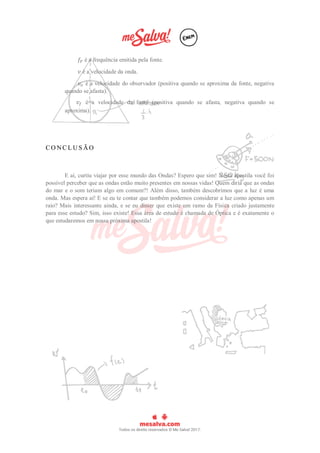 𝑓𝐹 é a frequência emitida pela fonte.
𝑣 é a velocidade da onda.
𝑣𝑜 é a velocidade do observador (positiva quando se aproxima da fonte, negativa
quando se afasta).
𝑣𝑓 é a velocidade da fonte (positiva quando se afasta, negativa quando se
aproxima).
C O N C L U S Ã O
E aí, curtiu viajar por esse mundo das Ondas? Espero que sim! Nesta apostila você foi
possível perceber que as ondas estão muito presentes em nossas vidas! Quem diria que as ondas
do mar e o som teriam algo em comum?! Além disso, também descobrimos que a luz é uma
onda. Mas espera aí! E se eu te contar que também podemos considerar a luz como apenas um
raio? Mais interessante ainda, e se eu disser que existe um ramo da Física criado justamente
para esse estudo? Sim, isso existe! Essa área de estudo é chamada de Óptica e é exatamente o
que estudaremos em nossa próxima apostila!
 