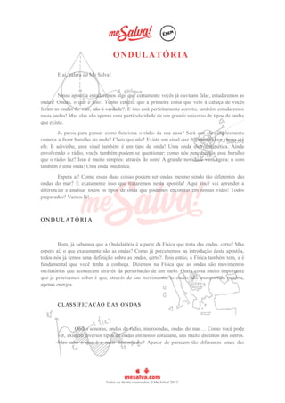 ONDULATÓRIA
E aí, galera do Me Salva!
Nessa apostila estudaremos algo que certamente vocês já ouviram falar, estudaremos as
ondas! Ondas, o que é isso? Tenho certeza que a primeira coisa que veio à cabeça de vocês
foram as ondas do mar, não é verdade?. E isto está perfeitamente correto, também estudaremos
essas ondas! Mas elas são apenas uma particularidade de um grande universo de tipos de ondas
que existe.
Já parou para pensar como funciona o rádio da sua casa? Será que ele simplesmente
começa a fazer barulho do nada? Claro que não! Existe um sinal que é transmitido e chega até
ele. E adivinhe, esse sinal também é um tipo de onda! Uma onda eletromagnética. Ainda
envolvendo o rádio, vocês também podem se questionar: como nós percebemos esse barulho
que o rádio faz? Isso é muito simples: através do som! A grande novidade vem agora: o som
também é uma onda! Uma onda mecânica.
Espera aí! Como essas duas coisas podem ser ondas mesmo sendo tão diferentes das
ondas do mar? É exatamente isso que trataremos nesta apostila! Aqui você vai aprender a
diferenciar e analisar todos os tipos de onda que podemos encontrar em nossas vidas! Todos
preparados? Vamos lá!
O N D U L AT Ó R I A
Bom, já sabemos que a Ondulatória é a parte da Física que trata das ondas, certo? Mas
espera aí, o que exatamente são as ondas? Como já percebemos na introdução desta apostila,
todos nós já temos uma definição sobre as ondas, certo?. Pois então, a Física também tem, e é
fundamental que você tenha a conheça. Dizemos na Física que as ondas são movimentos
oscilatórios que acontecem através da perturbação de um meio. Outra coisa muito importante
que já precisamos saber é que, através de seu movimento, as ondas não transportam matéria,
apenas energia.
CLASSIFICAÇÃO DAS ONDAS
Ondas sonoras, ondas de rádio, microondas, ondas do mar… Como você pode
ver, existem diversos tipos de ondas em nosso cotidiano, uns muito distintos dos outros.
Mas sabe o que é o mais interessante? Apesar de parecem tão diferentes umas das
 