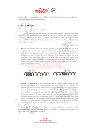 outras, todas as ondas podem ser divididas e classificadas conforme dois parâmetros:
sua natureza e sua forma de propagação.
NATUREZA DA ONDA
Essa é o principal meio pelo qual classificaremos as ondas. Analisando qualquer
onda que exista, podemos ter uma certeza: ou ela será de natureza mecânica ou ela será
de natureza eletromagnética. Mas e na prática, como podemos saber qual é a natureza de
uma onda? Ou então quais são as diferenças entre esses dois tipos? É exatamente isso
que estudaremos agora!
 Ondas Mecânicas: ondas de natureza mecânica são perturbações em um meio
material, ou seja, elas se propagam através de qualquer material que possua
moléculas. Esses materiais podem ser os mais diversos, desde água, ar e óleo até um
barbante ou um fio feito de ferro! Sabendo disso podemos chegar em uma
conclusão bem importante: esse tipo de onda não se propaga em meios sem
material, como o vácuo que existe no espaço. Exemplos de ondas dessa natureza são
os mais diversos, desde as ondas do mar e o som que escutamos até as ondas de
propagação de uma mola!
 Ondas Eletromagnéticas: Para entendermos esse tipo de ondas vamos precisar
utilizar um pouco dos conhecimentos que adquirimos lá na apostila de
Eletromagnetismo: as ondas eletromagnéticas são perturbações em campos elétricos
e magnéticos. Imagine que, ao invés de uma corda oscilando, temos as linhas de
campo elétrico e magnético mudando de direção constantemente. Mas espera aí,
como isso acontece? O modo mais comum de gerar esse tipo de ondas é através da
oscilação de cargas elétricas. Estranho, não é? Pois é, mas apesar de parecerem
ondas tão incomuns, este tipo está mais presente em nosso dia a dia do que você
imagina! Praticamente toda tecnologia que utilizamos funciona através de ondas
eletromagnéticas, desde as ondas de rádio até o sinal de celular e a wi-fi.
Uma grande diferença em relação às ondas mecânicas é que as ondas
eletromagnéticas oscilam em duas direções e podem se propagar, não somente em
meios materiais, mas também no vácuo!
 
