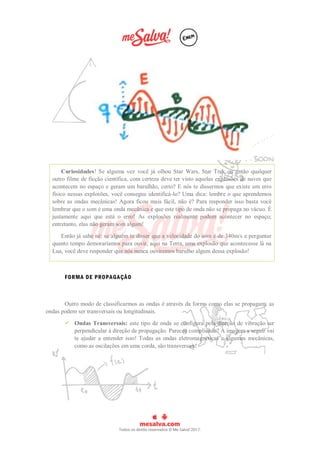 Curiosidades! Se alguma vez você já olhou Star Wars, Star Trek ou então qualquer
outro filme de ficção científica, com certeza deve ter visto aquelas explosões de naves que
acontecem no espaço e geram um barulhão, certo? E nós te dissermos que existe um erro
físico nessas explosões, você consegue identificá-lo? Uma dica: lembre o que aprendemos
sobre as ondas mecânicas! Agora ficou mais fácil, não é? Para responder isso basta você
lembrar que o som é uma onda mecânica e que este tipo de onda não se propaga no vácuo. É
justamente aqui que está o erro! As explosões realmente podem acontecer no espaço;
entretanto, elas não geram som algum!
Então já sabe né: se alguém te disser que a velocidade do som é de 340m/s e perguntar
quanto tempo demoraríamos para ouvir, aqui na Terra, uma explosão que acontecesse lá na
Lua, você deve responder que nós nunca ouviremos barulho algum dessa explosão!
FORMA DE PROPAGAÇÃO
Outro modo de classificarmos as ondas é através da forma como elas se propagam: as
ondas podem ser transversais ou longitudinais.
 Ondas Transversais: este tipo de onda se configura pela direção de vibração ser
perpendicular à direção de propagação. Pareceu complicado? A imagem a seguir vai
te ajudar a entender isso! Todas as ondas eletromagnéticas e algumas mecânicas,
como as oscilações em uma corda, são transversais!
 