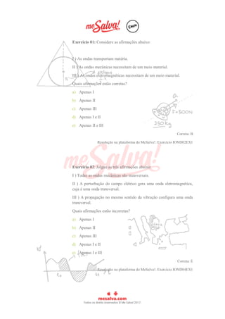 Exercício 01: Considere as afirmações abaixo:
I ) As ondas transportam matéria.
II ) As ondas mecânicas necessitam de um meio material.
III ) As ondas eletromagnéticas necessitam de um meio material.
Quais afirmações estão corretas?
a) Apenas I
b) Apenas II
c) Apenas III
d) Apenas I e II
e) Apenas II e III
Correta: B
Resolução na plataforma do MeSalva!: Exercício IOND02EX1
Exercício 02: Julgue as três afirmações abaixo:
I ) Todas as ondas mecânicas são transversais.
II ) A perturbação do campo elétrico gera uma onda eletromagnética,
cuja é uma onda transversal.
III ) A propagação no mesmo sentido da vibração configura uma onda
transversal.
Quais afirmações estão incorretas?
a) Apenas I
b) Apenas II
c) Apenas III
d) Apenas I e II
e) Apenas I e III
Correta: E
Resolução na plataforma do MeSalva!: Exercício IOND04EX1
 