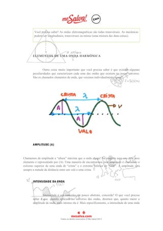 Você precisa saber! As ondas eletromagnéticas são todas transversais. As mecânicas
podem ser longitudinais, transversais ou mistas (uma mistura das duas coisas).
ELEMENTOS DE UMA ONDA HARMÔNICA
Outra coisa muito importante que você precisa saber é que existem algumas
peculiaridades que caracterizam cada uma das ondas que existem no nosso universo.
São os chamados elementos de onda, que veremos individualmente agora!
AMPLITUDE (A)
Chamamos de amplitude a “altura” máxima que a onda chega! Na imagem aqui em cima esse
elemento é representado por (A). Uma maneira de encontrarmos essa amplitude é chamando o
extremo superior de uma onda de “crista” e o extremo inferior de “vale”. A amplitude será
sempre a metade da distância entre um vale e uma crista.
INTENSIDADE DA ONDA
Intensidade é um conceito um pouco abstrato, concorda? O que você precisa
saber é que. quando aplicado no universo das ondas, dizemos que, quanto maior a
amplitude da onda, mais intensa ela é. Mais especificamente, a intensidade de uma onda
 