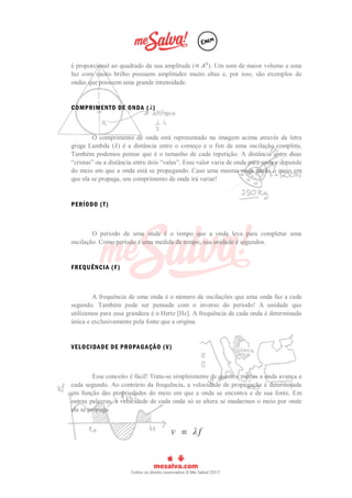 é proporcional ao quadrado da sua amplitude (∝ 𝐴²). Um som de maior volume e uma
luz com muito brilho possuem amplitudes muito altas e, por isso, são exemplos de
ondas que possuem uma grande intensidade.
COMPRIMENTO DE ONDA (𝜆)
O comprimento de onda está representado na imagem acima através da letra
grega Lambda (𝜆) é a distância entre o começo e o fim de uma oscilação completa.
Também podemos pensar que é o tamanho de cada repetição. A distância entre duas
“cristas” ou a distância entre dois “vales”. Esse valor varia de onda para onda e depende
do meio em que a onda está se propagando. Caso uma mesma onda mude o meio em
que ela se propaga, seu comprimento de onda irá variar!
PERÍODO (T)
O período de uma onda é o tempo que a onda leva para completar uma
oscilação. Como período é uma medida de tempo, sua unidade é segundos.
FREQUÊNCIA (F)
A frequência de uma onda é o número de oscilações que uma onda faz a cada
segundo. Também pode ser pensada com o inverso do período! A unidade que
utilizamos para essa grandeza é o Hertz [Hz]. A frequência de cada onda é determinada
única e exclusivamente pela fonte que a origina.
VELOCIDADE DE PROPAGAÇÃO (V)
Esse conceito é fácil! Trata-se simplesmente de quantos metros a onda avança a
cada segundo. Ao contrário da frequência, a velocidade de propagação é determinada
em função das propriedades do meio em que a onda se encontra e de sua fonte. Em
outras palavras, a velocidade de cada onda só se altera se mudarmos o meio por onde
ela se propaga.
 