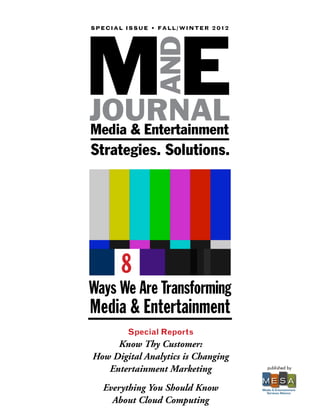 ME
S P E C I A L I ss u e • F A ll / w i n t e r 2 0 1 2




                        and
JOURNAL
Media & Entertainment
Strategies. Solutions.




           8
Ways We Are Transforming
Media & Entertainment
              Special Reports
     Know Thy Customer:
How Digital Analytics is Changing
   Entertainment Marketing                                 published by


                                                        ME S A
    Everything You Should Know                          Media & Entertainment
                                                          Services Alliance

      About Cloud Computing
 