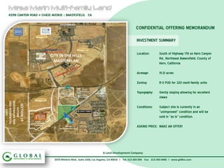 KERN CANYON ROAD @ CHASE AVENUE :: BAKERSFIELD, CA

                                                                                  PALADINO RD.
                                                                                                                                                      CONFIDENTIAL OFFERING MEMORANDUM

                                                                                                                                                      INVESTMENT SUMMARY




                                                                                                                                 MASTERSON STREET
                                VINELAND RD.




                                                                                                                                                       Location:     South of Highway 178 on Kern Canyon
                                                                  CITY IN THE HILLS
                                                                                                                                                                     Rd., Northeast Bakersfield, County of
                                                                    MASTERPLAN                                                                                       Kern, California

                                                                                                                                                       Acreage:      19.21 acres

                                                                                                                                                       Zoning:       R-2 PUD for 320 multi-family units
                                                                                                             FUTURE

                                                                                  MESA MARIN SPORTS
                                                                                                           COMMERCIAL
                                                                                                                         PAYLESS MINI                  Topography:   Gently sloping allowing for excellent
                                                                                                         MESA MARIN
                                                                                      COMPLEX                              STORAGE
                                                                                                         INDUSTRIAL                                                  views
                                                                  BEDFORD GREEN
MASTERPLAN FOR
1401 RESIDENTIAL


                   SECTION 19




                                                                                                                                                       Conditions:   Subject site is currently in an
                                                                  DRIVE
    FUTURE
      LOTS




                                                                                                                        CESAR CHAVEZ                                 “unimproved” condition and will be
                                                                                                                        ELEMENTARY
                                                                                                                                                                     sold in “as is” condition.
                                                     FUTURE
                                               ELEMENTARY/MIDDL
                                                   E SCHOOLS
                                                                                         FUTURE
                                                                                  160 RESIDENTIAL LOTS
                                                                                                                                                       ASKING PRICE: MAKE AN OFFER!




                                                                                                                                 A Land Development Company

                                                                             3470 Wilshire Blvd., Suite 1020, Los Angeles, CA 90010 I Tel: 213-365-005 Fax: 213-365-0405 I www.gidllco.com
 