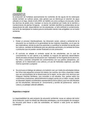la producción de hortalizas aprovechando los nutrientes de las aguas de los estanques
donde también se cultivan peces, esto genera que se disminuya el volumen de agua
utilizado en el riego, desde el año 2009, se habilitó una zona contigua a la escuela, donde
los alumnos de grado once, manejan un banco de proteínas por medio de la siembra y
mantenimiento de plantas forrajeras, el plantel también identificó la problemática de los
desperdicios de café, desarrollando con los estudiantes, un leño artificial no contaminante,
con el fin de reemplazar la madera para la combustión siendo más amigables con el medio
ambiente.
Fortalezas:
 Existe un proceso interdisciplinario, las dimensión social, cultural y ambiental de la
educación se ve implícita en la generalidad de las materias impartidas, es el caso de
las matemáticas, donde los alumnos aprenden a cuantificar la cantidad de semilla para
los cultivos, cantidad de fertilizante para las plántulas sembrada y la cantidad de frutos
o productos que se pueden vender finalizado el ciclo productivo.
 El currículo se adapta al contexto social de los estudiantes, por lo cual los
conocimientos no son ajenos a su realidad, la mayoría de ejercicios desarrollados
dentro de estos procesos de educación son “replicados” en los hogares de los alumnos,
los niños y jóvenes comparten los conocimientos con sus padres campesinos, por
ejemplo, en lo relacionado a los cultivos y el uso de herbicidas orgánicos, que ellos
mismos aprenden a preparar.
 Se promueve el diálogo de saberes y la tradición oral, por medio de actividades lúdicas
los niños más pequeños conocen los relatos, los cuentos, los mitos y leyendas rurales
que van acompañados de la idiosincrasia de la región, se les pide a los alumnos que
indaguen historias familiares, que consulten a sus abuelos, tíos, padres sobre sus
costumbres y tradiciones, adicionalmente el colegio cuenta con un salón- museo, donde
se depositan objetos considerados representativos de la cultura y que han sido llevados
por los estudiantes, reforzando el conocimiento y sentido de pertenencia sobre la
cultura y el paisaje cultural cafetero.
Aspectos a mejorar
La responsabilidad de este proyecto de educación ambiental, recae en cabeza del rector
de la institución, quién ha ideado las diferentes estrategias y es el encargado de conseguir
los recursos para llevar a cabo las actividades, en relación a este punto se debería
contemplar:
 
