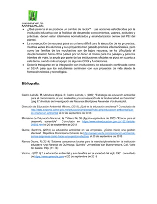  ¿Qué pasaría si se produce un cambio de rector? Las acciones establecidas por la
institución educativa con la finalidad de desarrollar conocimientos, valores, actitudes y
prácticas, deben estar totalmente normalizados y estandarizados dentro del PEI del
plantel.
 La consecución de recursos para es un tema difícil para la ejecución de los proyectos,
muchas veces los alumnos y sus proyectos han ganado premios internacionales, pero
como las familias de los muchachos son de bajos recursos, se ha dificultado el
desplazamiento hacia otros países por no tener el dinero para los pasajes y para los
trámites de viaje, la ayuda por parte de las instituciones oficiales es poca en cuanto a
este tema, siendo más el apoyo de algunas ONG y fundaciones.
 Debería trabajarse en la Integración con instituciones de educación continuada como
el SENA para que los estudiantes continúen con sus proyectos de vida desde la
formación técnica y tecnológica.
Bibliografía.
Castro Lalinde, M; Mendoza Mojica, S; Castro Lalinde, L (2007) “Estrategia de educación ambiental
para el conocimiento, el uso sostenible y la conservación de la biodiversidad en Colombia”
(pág 17) Instituto de Investigación de Recursos Biológicos Alexander Von Humboldt.
Dirección de Educación Ambiental México, (2018) ¿Qué es la educación ambiental? Consultado de
http://data.sedema.cdmx.gob.mx/educacionambiental/index.php/educacion-ambiental/que-
es-educacion-ambiental el 20 de septiembre de 2018
Ministerio de Educación Nacional, Al Tablero No 36 (Agosto-septiembre de 2005) “Educar para el
desarrollo sostenible” Consultado en https://www.mineducacion.gov.co/1621/article-
90893.html el 20 de septiembre de 2018
Quiroz, Santroni, (2014) La educación ambiental en las empresas, ¿Cómo hacer una gestión
efectiva? República Dominicana Extraído de http://laleyenverde.com/educacion-ambiental-
en-las-empresas-como-hacer-una-gestion-efectiva/ el 20 de septiembre de 2018
Ramos Osuna, R (2014) “Saberes campesinos locales para la interdisciplinariedad en la institución
educativa rural Naranjal de Quimbaya, Quindío” Universidad san Buenaventura, Cali, Valle
del Cauca. Pág. (11-14)
Vecino, J (2011) “La educación ambiental y sus desafíos en la sociedad del siglo XXI” consultado
de https://www.gerencie.com el 20 de septiembre de 2018
 