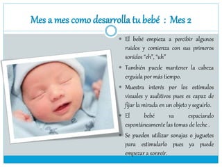 Mes a mes como desarrolla tu bebé : Mes 2
 El bebé empieza a percibir algunos
ruidos y comienza con sus primeros
sonidos “eh”, “uh”
 También puede mantener la cabeza
erguida por más tiempo.
 Muestra interés por los estímulos
visuales y auditivos pues es capaz de
fijar la mirada en un objeto y seguirlo.
 El bebé va espaciando
espontáneamente las tomas de leche .
 Se pueden utilizar sonajas o juguetes
para estimularlo pues ya puede
empezar a sonreír.
 