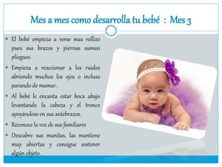 Mes a mes como desarrolla tu bebé : Mes 3
 El bebé empieza a verse mas rollizo
pues sus brazos y piernas suman
pliegues.
 Empieza a reaccionar a los ruidos
abriendo muchos los ojos o incluso
parando de mamar.
 Al bebé le encanta estar boca abajo
levantando la cabeza y el tronco
apoyándose en sus antebrazos.
 Reconoce la voz de sus familiares
 Descubre sus manitas, las mantiene
muy abiertas y consigue sostener
algún objeto.
 