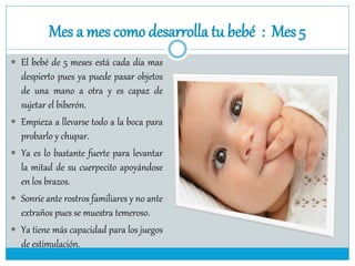 Mes a mes como desarrolla tu bebé : Mes 5
 El bebé de 5 meses está cada día mas
despierto pues ya puede pasar objetos
de una mano a otra y es capaz de
sujetar el biberón.
 Empieza a llevarse todo a la boca para
probarlo y chupar.
 Ya es lo bastante fuerte para levantar
la mitad de su cuerpecito apoyándose
en los brazos.
 Sonríe ante rostros familiares y no ante
extraños pues se muestra temeroso.
 Ya tiene más capacidad para los juegos
de estimulación.
 