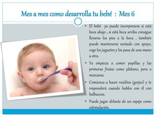 Mes a mes como desarrolla tu bebé : Mes 6
 El bebé ya puede incorporarse si está
boca abajo , si está boca arriba consigue
llevarse los pies a la boca , también
puede mantenerse sentado con apoyo,
coge los juguetes y los pasa de una mano
a otra.
 Ya empieza a comer papillas y las
primeras frutas como plátano, pera o
manzana.
 Comienza a hacer ruiditos (gorjeo) y te
responderá cuando hables con él con
balbuceos.
 Puede jugar delante de un espejo como
estimulación.
 