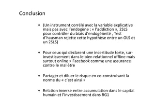 Conclusion
       • (Un instrument corrélé avec la variable explicative
         mais pas avec l’endogène : « l’addiction », 2SLS
         pour contrôler du biais d’endogéneité , Test
         d’hausman rejette cette hypothèse entre un OLS et
         un 2SLS)

       • Pour ceux qui déclarent une incertitude forte, sur-
         investissement dans le bien relationnel offline mais
         surtout online > Facebook comme une assurance
         contre le mal être

       • Partager et diluer le risque en co-construisant la
         norme du « c’est ainsi »

       • Relation inverse entre accumulation dans le capital
         humain et l’investissement dans RG1
 