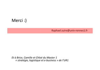 Merci :)

                                    Raphael.suire@univ-rennes1.fr




Et à Brice, Camille et Chloé du Master 1
    « stratégie, logistique et e-business » de l’UR1
 