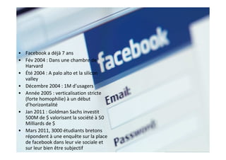• Facebook a déjà 7 ans
• Fév 2004 : Dans une chambre de
  Harvard
• Été 2004 : A palo alto et la silicon
  valley
• Décembre 2004 : 1M d’usagers
• Année 2005 : verticalisation stricte
  (forte homophilie) à un début
  d’horizontalité
• Jan 2011 : Goldman Sachs investit
  500M de $ valorisant la société à 50
  Milliards de $
• Mars 2011, 3000 étudiants bretons
  répondent à une enquête sur la place
  de facebook dans leur vie sociale et
  sur leur bien être subjectif
 