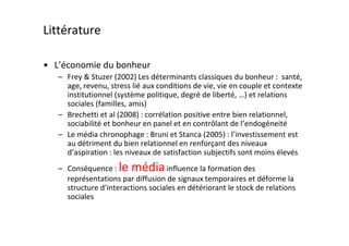 Littérature

• L’économie du bonheur
   – Frey & Stuzer (2002) Les déterminants classiques du bonheur : santé,
     age, revenu, stress lié aux conditions de vie, vie en couple et contexte
     institutionnel (système politique, degré de liberté, …) et relations
     sociales (familles, amis)
   – Brechetti et al (2008) : corrélation positive entre bien relationnel,
     sociabilité et bonheur en panel et en contrôlant de l’endogéneité
   – Le média chronophage : Bruni et Stanca (2005) : l’investissement est
     au détriment du bien relationnel en renforçant des niveaux
     d’aspiration : les niveaux de satisfaction subjectifs sont moins élevés
   – Conséquence : le média influence la formation des
     représentations par diffusion de signaux temporaires et déforme la
     structure d’interactions sociales en détériorant le stock de relations
     sociales
 