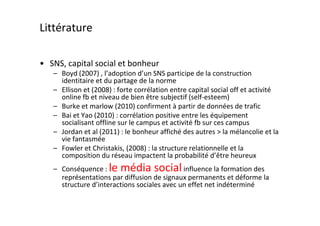 Littérature

• SNS, capital social et bonheur
   – Boyd (2007) , l’adoption d’un SNS participe de la construction
     identitaire et du partage de la norme
   – Ellison et (2008) : forte corrélation entre capital social off et activité
     online fb et niveau de bien être subjectif (self-esteem)
   – Burke et marlow (2010) confirment à partir de données de trafic
   – Bai et Yao (2010) : corrélation positive entre les équipement
     socialisant offline sur le campus et activité fb sur ces campus
   – Jordan et al (2011) : le bonheur affiché des autres > la mélancolie et la
     vie fantasmée
   – Fowler et Christakis, (2008) : la structure relationnelle et la
     composition du réseau impactent la probabilité d’être heureux
   – Conséquence : le média social influence la formation des
     représentations par diffusion de signaux permanents et déforme la
     structure d’interactions sociales avec un effet net indéterminé
 