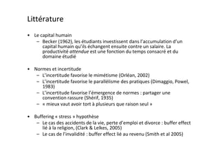 Littérature
• Le capital humain
   – Becker (1962), les étudiants investissent dans l’accumulation d’un
      capital humain qu’ils échangent ensuite contre un salaire. La
      productivité attendue est une fonction du temps consacré et du
      domaine étudié

• Normes et incertitude
   – L’incertitude favorise le mimétisme (Orléan, 2002)
   – L’incertitude favorise le parallélisme des pratiques (Dimaggio, Powel,
     1983)
   – L’incertitude favorise l’émergence de normes : partager une
     convention rassure (Shérif, 1935)
   – « mieux vaut avoir tort à plusieurs que raison seul »

• Buffering « stress » hypothèse
   – Le cas des accidents de la vie, perte d’emploi et divorce : buffer effect
      lié à la religion, (Clark & Lelkes, 2005)
   – Le cas de l’invalidité : buffer effect lié au revenu (Smith et al 2005)
 