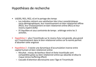 Hypothèses de recherche

• Ui(E(R), RG1, RG2, xi) et le partage des temps
   – Les individus retirent une satisfaction liée à leur caractéristiques
      socio-démographiques, leur investissement en bien relationnel offline
      (RG2), leur investissement en bien relationnel online (RG1) et leur
      revenu espéré (E(R))
   – À l’équilibre et sous contrainte de temps : arbitrage entre les 3
      activités.

• Hypothèse 1 : plus l’incertitude sur le revenu futur est grande, plus grand
  est l’investissement dans le bien relationnel online car la norme permet
  d’absorber cette angoisse

• Hypothèse 2 : il existe une dynamique d’accumulation inverse entre
  capital humain et bien relationnel online
   – Résultat : niveau de bonheur élevé et forte incertitude sont
      compatibles grâce au bien relationnel online qui absorbe et dilue le
      risque (stress buffering effect)
   – Cascade d’attention décroissante avec l’âge et l’incertitude
 