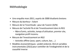 Méthodologie


• Une enquête mars 2011, auprès de 3000 étudiants bretons
• Mesure du bonheur : lickert
• Mesure de la l’incertitude : peur de l’avenir (O/N)
• Mesure de l’activité Fb et de l’investissement dans le RG1
   – Nbre d’amis, activités, temps d’utilisation, premier site,
      navigation profil inconnu
• Mesure de l’investissement en RG2
   – Activités offline (asso, sport, culture, bar, …)
• Modèles économétriques : probit ordonné, OLS et variables
  instrumentales (2SLS) pour contrôler de l’endogénéité et de la
  causalité inverse
 