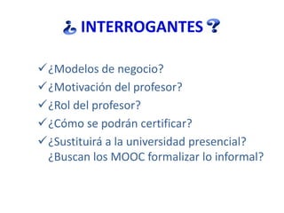 INTERROGANTES
¿Modelos de negocio?
¿Motivación del profesor?
¿Rol del profesor?
¿Cómo se podrán certificar?
¿Sustituirá a la universidad presencial?
¿Buscan los MOOC formalizar lo informal?
 