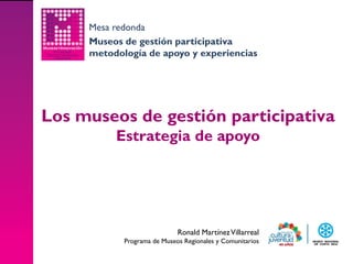 Mesa redonda
     Museos de gestión participativa
     metodología de apoyo y experiencias




Los museos de gestión participativa
          Estrategia de apoyo




                             Ronald Martínez Villarreal
            Programa de Museos Regionales y Comunitarios
 