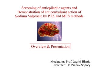 Screening of antiepileptic agents and
Demonstration of anticonvulsant action of
Sodium Valproate by PTZ and MES methods
Moderator: Prof. Jagriti Bhatia
Presenter: Dr. Pranav Sopory
Overview & Presentation
 