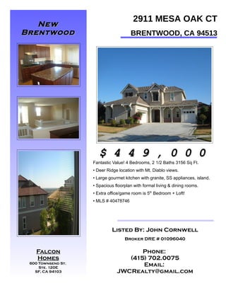 2911 MESA OAK CT
   New
Brentwood                              BRENTWOOD, CA 94513
 Listing!!!




PHOTO



PHOTO                       PHOTO
                       $ 4 4 9 , 0 0 0
                    Fantastic Value! 4 Bedrooms, 2 1/2 Baths 3156 Sq Ft.
                    • Deer Ridge location with Mt. Diablo views.
                    • Large gourmet kitchen with granite, SS appliances, island.
                    • Spacious floorplan with formal living & dining rooms.
                    • Extra office/game room is 5th Bedroom + Loft!
                    • MLS # 40478746




                             Listed By: John Cornwell

PHOTO
                                    Broker DRE # 01096040

 Falcon                                Phone:
    Homes                          (415) 702.0075
 600 Townsend St.
     Ste. 120E
                                       Email:
   SF, CA 94103                 JWCRealty@gmail.com
 