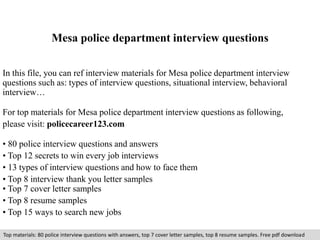 Mesa police department interview questions 
In this file, you can ref interview materials for Mesa police department interview 
questions such as: types of interview questions, situational interview, behavioral 
interview… 
For top materials for Mesa police department interview questions as following, 
please visit: policecareer123.com 
• 80 police interview questions and answers 
• Top 12 secrets to win every job interviews 
• 13 types of interview questions and how to face them 
• Top 8 interview thank you letter samples 
• Top 7 cover letter samples 
• Top 8 resume samples 
• Top 15 ways to search new jobs 
Top materials: 80 police interview questions with answers, top 7 cover letter samples, top 8 resume samples. Free pdf download 
 