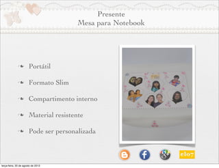 Presente
Mesa para Notebook
n Portátil
n Formato Slim
n Compartimento interno
n Material resistente
n Pode ser personalizada
terça-feira, 20 de agosto de 2013
 