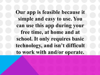 Our app is feasible because it
simple and easy to use. You
can use this app during your
free time, at home and at
school. It only requires basic
technology, and isn’t difficult
to work with and/or operate.
 