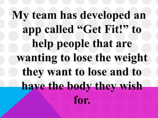 My team has developed an
app called “Get Fit!” to
help people that are
wanting to lose the weight
they want to lose and to
have the body they wish
for.
 