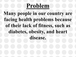 Problem
Many people in our country are
facing health problems because
of their lack of fitness, such as
diabetes, obesity, and heart
disease.
 