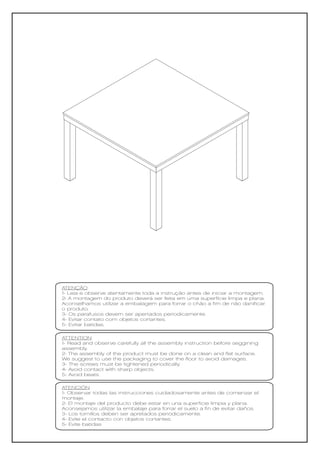 ATENÇÃO
1- Leia e observe atentamente toda a instrução antes de iniciar a montagem.
2- A montagem do produto deverá ser feita em uma superfície limpa e plana.
Aconselhamos utilizar a embalagem para forrar o chão a fim de não danificar
o produto.
3- Os parafusos devem ser apertados periodicamente.
4- Evitar contato com objetos cortantes.
5- Evitar batidas.

ATTENTION
1- Read and observe carefully all the assembly instruction before seggining
assembly.
2- The assembly of the product must be done on a clean and flat surface.
We suggest to use the packaging to cover the floor to avoid damages.
3- The screws must be tightened periodically.
4- Avoid contact with sharp objects.
5- Avoid beats.

ATENCIÓN
1- Observar todas las instrucciones cuidadosamente antes de comenzar el
montaje.
2- El montaje del producto debe estar en una superficie limpia y plana.
Aconsejamos utilizar la embalaje para forrar el suelo a fin de evitar daños.
3- Los tornillos deben ser apretados periódicamente.
4- Evite el contacto con objetos cortantes.
5- Evite batidas
 