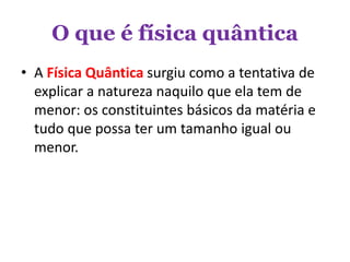 O que é física quântica
• A Física Quântica surgiu como a tentativa de
explicar a natureza naquilo que ela tem de
menor: os constituintes básicos da matéria e
tudo que possa ter um tamanho igual ou
menor.
 