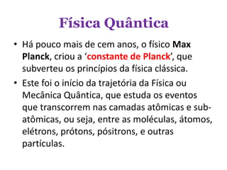 Física Quântica
• Há pouco mais de cem anos, o físico Max
Planck, criou a ‘constante de Planck’, que
subverteu os princípios da física clássica.
• Este foi o início da trajetória da Física ou
Mecânica Quântica, que estuda os eventos
que transcorrem nas camadas atômicas e sub-
atômicas, ou seja, entre as moléculas, átomos,
elétrons, prótons, pósitrons, e outras
partículas.
 