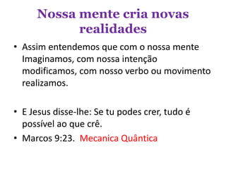 Nossa mente cria novas
realidades
• Assim entendemos que com o nossa mente
Imaginamos, com nossa intenção
modificamos, com nosso verbo ou movimento
realizamos.
• E Jesus disse-lhe: Se tu podes crer, tudo é
possível ao que crê.
• Marcos 9:23. Mecanica Quântica
 