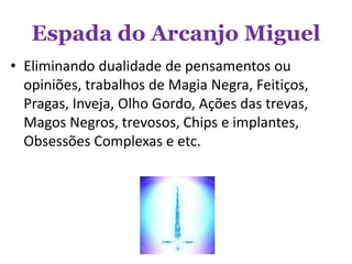 Espada do Arcanjo Miguel
• Eliminando dualidade de pensamentos ou
opiniões, trabalhos de Magia Negra, Feitiços,
Pragas, Inveja, Olho Gordo, Ações das trevas,
Magos Negros, trevosos, Chips e implantes,
Obsessões Complexas e etc.
 