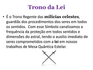 Trono da Lei
• É o Trono Regente das milícias celestes,
guardiãs dos procedimentos dos seres em todos
os sentidos. Com esse Símbolo canalizamos a
frequência da proteção em todos sentidos e
dimensões do astral, tendo o auxilio imediato de
seres comprometidos com a lei em nossos
trabalhos de Mesa Quântica Estelar.
 
