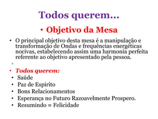 Todos querem...
• Objetivo da Mesa
• O principal objetivo desta mesa é a manipulação e
transformação de Ondas e frequências energéticas
nocivas, estabelecendo assim uma harmonia perfeita
referente ao objetivo apresentado pela pessoa.
•
• Todos querem:
• Saúde
• Paz de Espirito
• Bons Relacionamentos
• Esperança no Futuro Razoavelmente Prospero.
• Resumindo = Felicidade
 