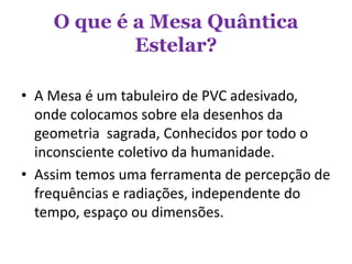 O que é a Mesa Quântica
Estelar?
• A Mesa é um tabuleiro de PVC adesivado,
onde colocamos sobre ela desenhos da
geometria sagrada, Conhecidos por todo o
inconsciente coletivo da humanidade.
• Assim temos uma ferramenta de percepção de
frequências e radiações, independente do
tempo, espaço ou dimensões.
 