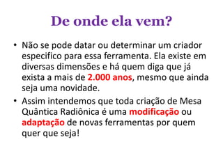 De onde ela vem?
• Não se pode datar ou determinar um criador
especifico para essa ferramenta. Ela existe em
diversas dimensões e há quem diga que já
exista a mais de 2.000 anos, mesmo que ainda
seja uma novidade.
• Assim intendemos que toda criação de Mesa
Quântica Radiônica é uma modificação ou
adaptação de novas ferramentas por quem
quer que seja!
 