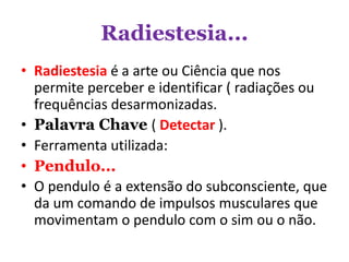 Radiestesia...
• Radiestesia é a arte ou Ciência que nos
permite perceber e identificar ( radiações ou
frequências desarmonizadas.
• Palavra Chave ( Detectar ).
• Ferramenta utilizada:
• Pendulo...
• O pendulo é a extensão do subconsciente, que
da um comando de impulsos musculares que
movimentam o pendulo com o sim ou o não.
 