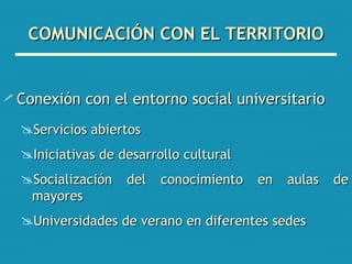 COMUNICACIÓN CON EL TERRITORIO Conexión con el entorno social universitario Servicios abiertos Iniciativas de desarrollo cultural Socialización del conocimiento en aulas de mayores Universidades de verano en diferentes sedes 