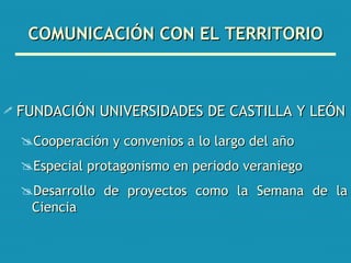 COMUNICACIÓN CON EL TERRITORIO FUNDACIÓN UNIVERSIDADES DE CASTILLA Y LEÓN Cooperación y convenios a lo largo del año Especial protagonismo en periodo veraniego Desarrollo de proyectos como la Semana de la Ciencia 