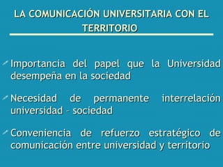 LA COMUNICACIÓN UNIVERSITARIA CON EL TERRITORIO   Importancia del papel que la Universidad desempeña en la sociedad Necesidad de permanente interrelación universidad – sociedad Conveniencia de refuerzo estratégico de comunicación entre universidad y territorio 