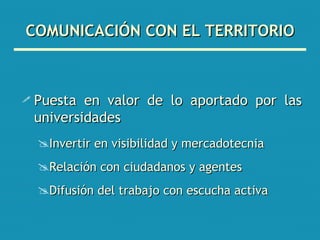 COMUNICACIÓN CON EL TERRITORIO Puesta en valor de lo aportado por las universidades Invertir en visibilidad y mercadotecnia Relación con ciudadanos y agentes Difusión del trabajo con escucha activa 