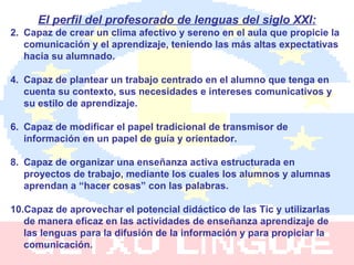 El perfil del profesorado de lenguas del siglo XXI: Capaz de crear un clima afectivo y sereno en el aula que propicie la comunicación y el aprendizaje, teniendo las más altas expectativas hacia su alumnado. Capaz de plantear un trabajo centrado en el alumno que tenga en cuenta su contexto, sus necesidades e intereses comunicativos y su estilo de aprendizaje. Capaz de modificar el papel tradicional de transmisor de información en un papel de guía y orientador. Capaz de organizar una enseñanza activa estructurada en proyectos de trabajo, mediante los cuales los alumnos y alumnas aprendan a “hacer cosas” con las palabras. Capaz de aprovechar el potencial didáctico de las Tic y utilizarlas de manera eficaz en las actividades de enseñanza aprendizaje de las lenguas para la difusión de la información y para propiciar la comunicación. 