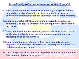 El perfil del profesorado de lenguas del siglo XXI: 6.Capaz de ensanchar los límites de la materia y trabajar de manera integrada con el profesorado de otras lenguas y de manera coordinada e interdisciplinar con el profesorado de otras materias. 7.Capaz de concebir el trabajo como una actividad en equipo, de compartir y de llegar a acuerdos con el conjunto del profesorado del centro. 8.Capaz de transmitir a los alumnos y alumnas el entusiasmo por la palabra bien utilizada y por las manifestaciones culturales, en especial por las obras literarias. 9.Capaz de realizar una reflexión crítica hacia su quehacer para mejorarlo, asumiendo la necesidad del cambio y arrinconando las resistencias hacia el mismo. 10.Capaz de planificar un itinerario propio de formación, entendiendo ésta como un derecho y un deber. 