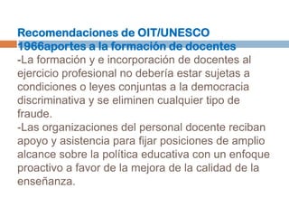 Recomendaciones de OIT/UNESCO 1966aportes a la formación de docentes-La formación y e incorporación de docentes al ejercicio profesional no debería estar sujetas a condiciones o leyes conjuntas a la democracia discriminativa y se eliminen cualquier tipo de fraude.-Las organizaciones del personal docente reciban apoyo y asistencia para fijar posiciones de amplio alcance sobre la política educativa con un enfoque proactivo a favor de la mejora de la calidad de la enseñanza.