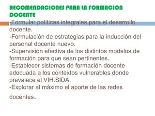 RECOMENDACIONES PARA LA FORMACION DOCENTE-Formular políticas integrales para el desarrollo docente.-Formulación de estrategias para la inducción del personal docente nuevo.-Supervisión efectiva de los distintos modelos de formación para que sean pertinentes.-Establecer sistemas de formación docente adecuada a los contextos vulnerables donde prevalece el VIH.SIDA.-Explorar al máximo el aporte de las redes docentes.